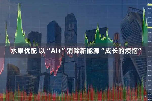 水果优配 以“AI+”消除新能源“成长的烦恼”