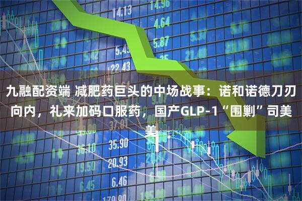 九融配资端 减肥药巨头的中场战事：诺和诺德刀刃向内，礼来加码口服药，国产GLP-1“围剿”司美