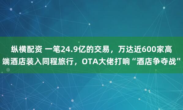 纵横配资 一笔24.9亿的交易,万达近600家高端酒店装入同程旅行,OTA大佬打响“酒店争夺战”
