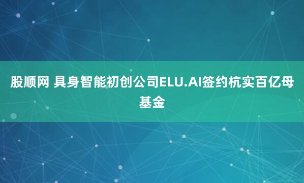 股顺网 具身智能初创公司ELU.AI签约杭实百亿母基金