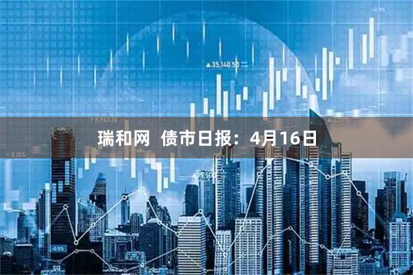 瑞和网 债市日报:4月16日