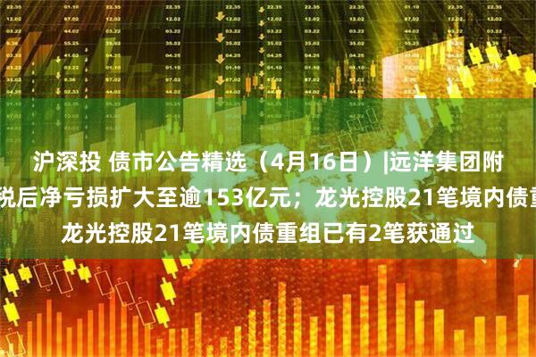 沪深投 债市公告精选(4月16日)|远洋集团附属远洋控股去年除税后净亏损扩大至逾153亿元;龙光控股21笔境内债重组已有2笔获通过