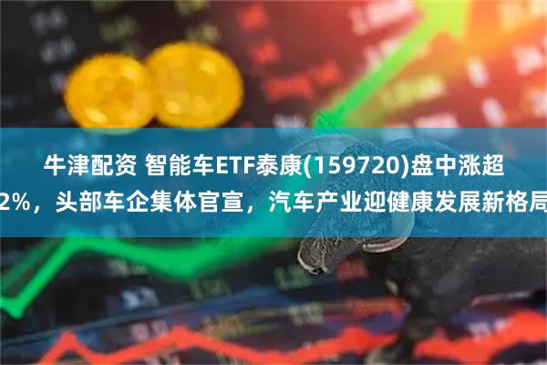 牛津配资 智能车ETF泰康(159720)盘中涨超2%,头部车企集体官宣,汽车产业迎健康发展新格局