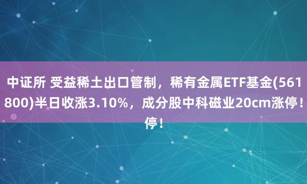 中证所 受益稀土出口管制,稀有金属ETF基金(561800)半日收涨3.10%,成分股中科磁业20cm涨停!