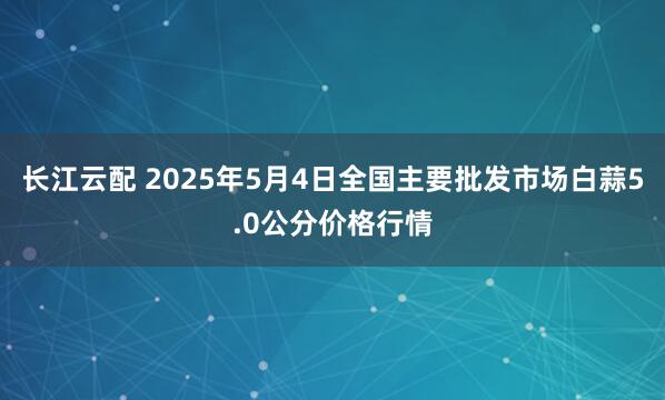 长江云配 2025年5月4日全国主要批发市场白蒜5.0公分价格行情