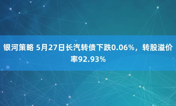 银河策略 5月27日长汽转债下跌0.06%,转股溢价率92.93%