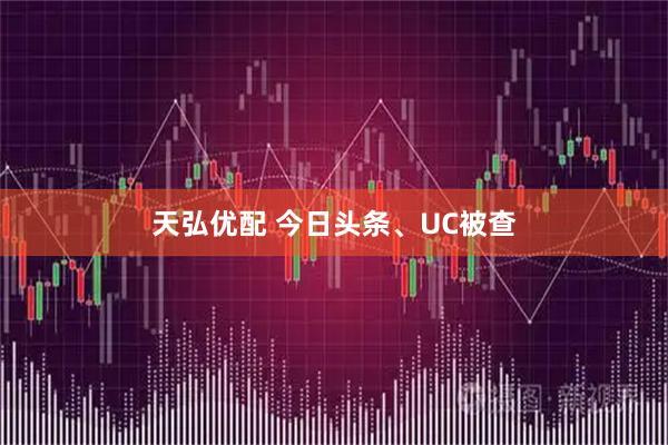 天弘优配 今日头条、UC被查