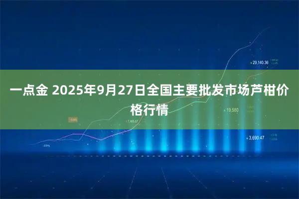 一点金 2025年9月27日全国主要批发市场芦柑价格行情