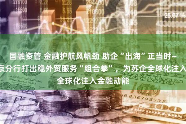 国融资管 金融护航风帆劲 助企“出海”正当时——建行南京分行打出稳外贸服务“组合拳”，为苏企全球化注入金融动能