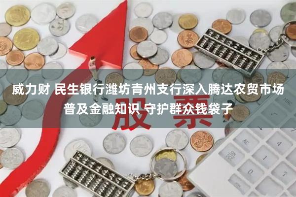 威力财 民生银行潍坊青州支行深入腾达农贸市场普及金融知识 守护群众钱袋子