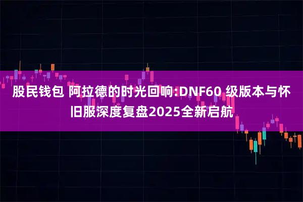 股民钱包 阿拉德的时光回响:DNF60 级版本与怀旧服深度复盘2025全新启航