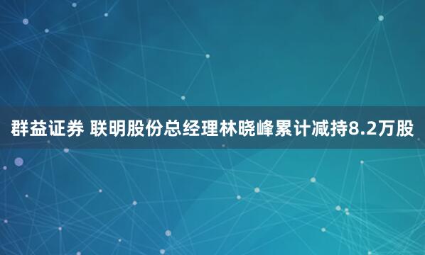 群益证券 联明股份总经理林晓峰累计减持8.2万股