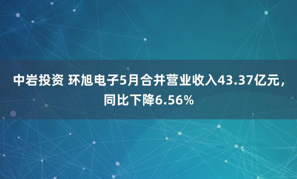 中岩投资 环旭电子5月合并营业收入43.37亿元，同比下降6.56%