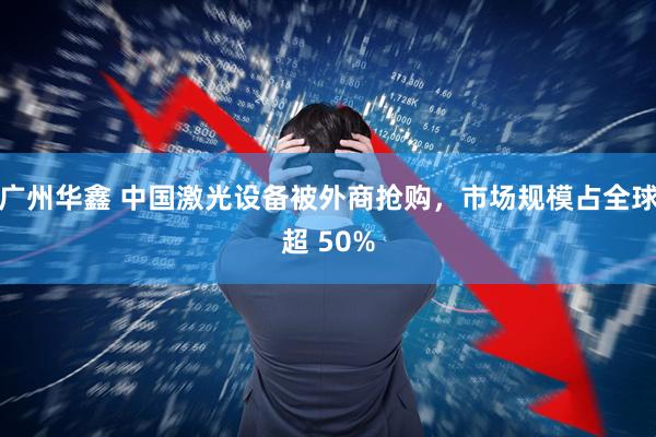 广州华鑫 中国激光设备被外商抢购,市场规模占全球超 50%