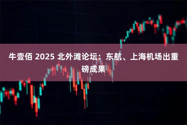 牛壹佰 2025 北外滩论坛:东航、上海机场出重磅成果