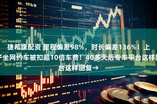 捷希缘配资 里程偏差98%,时长偏差136%!上海女子坐网约车被扣超10倍车费!40多天后专车平台这样回复→