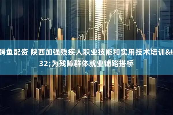 鳄鱼配资 陕西加强残疾人职业技能和实用技术培训 为残障群体就业铺路搭桥