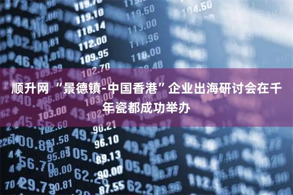 顺升网 “景德镇-中国香港”企业出海研讨会在千年瓷都成功举办