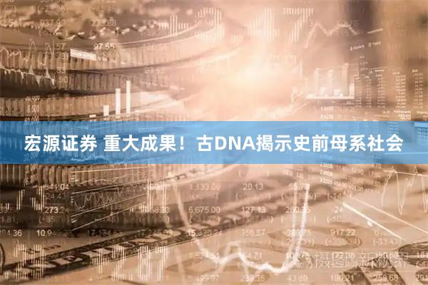 宏源证券 重大成果！古DNA揭示史前母系社会