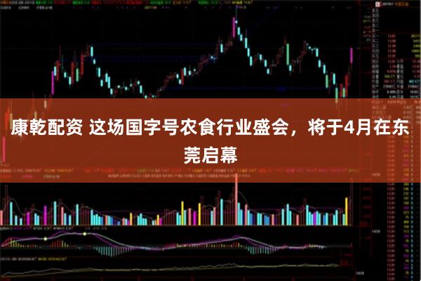 康乾配资 这场国字号农食行业盛会，将于4月在东莞启幕
