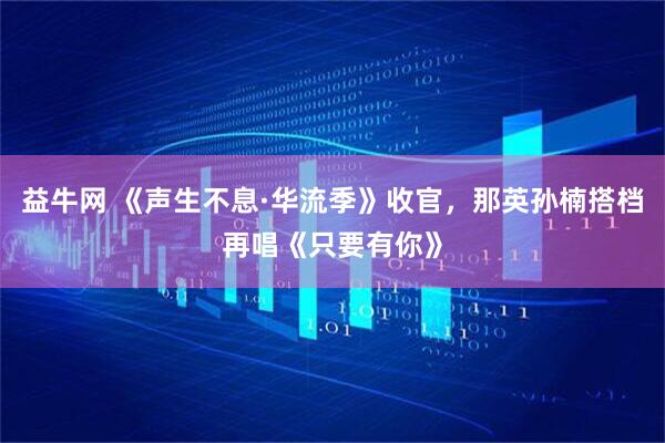 益牛网 《声生不息·华流季》收官，那英孙楠搭档再唱《只要有你》