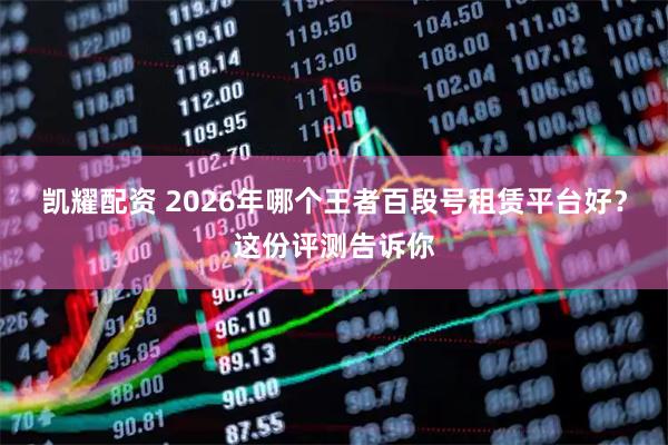 凯耀配资 2026年哪个王者百段号租赁平台好？这份评测告诉你
