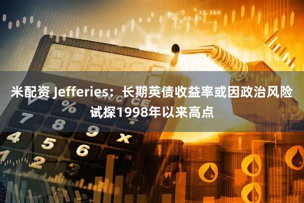 米配资 Jefferies：长期英债收益率或因政治风险试探1998年以来高点