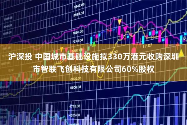 沪深投 中国城市基础设施拟330万港元收购深圳市智联飞创科技有限公司60%股权