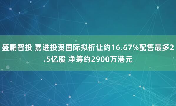 盛鹏智投 嘉进投资国际拟折让约16.67%配售最多2.5亿股 净筹约2900万港元