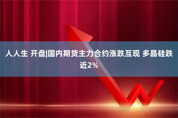 人人生 开盘|国内期货主力合约涨跌互现 多晶硅跌近2%