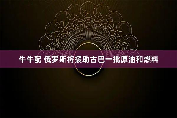 牛牛配 俄罗斯将援助古巴一批原油和燃料