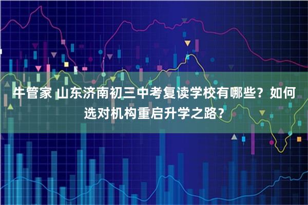 牛管家 山东济南初三中考复读学校有哪些？如何选对机构重启升学之路？