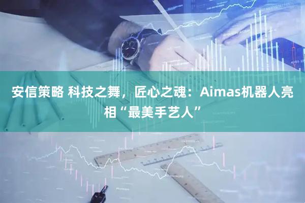 安信策略 科技之舞，匠心之魂：Aimas机器人亮相“最美手艺人”