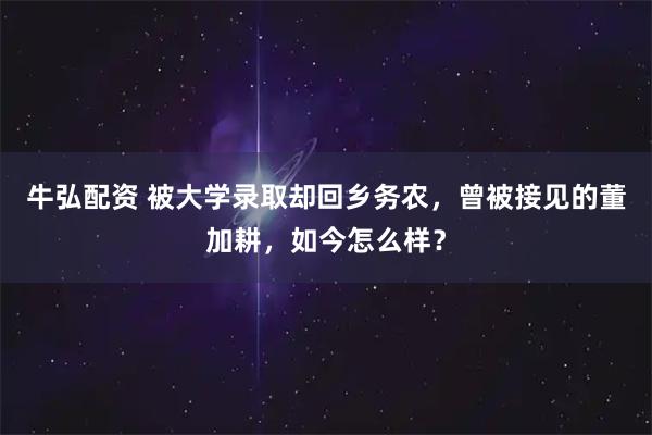 牛弘配资 被大学录取却回乡务农，曾被接见的董加耕，如今怎么样？