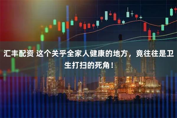 汇丰配资 这个关乎全家人健康的地方，竟往往是卫生打扫的死角！