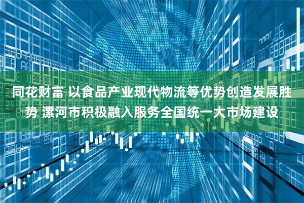 同花财富 以食品产业现代物流等优势创造发展胜势 漯河市积极融入服务全国统一大市场建设