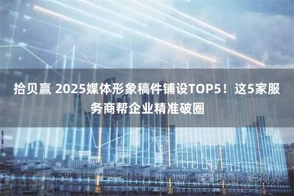 拾贝赢 2025媒体形象稿件铺设TOP5！这5家服务商帮企业精准破圈