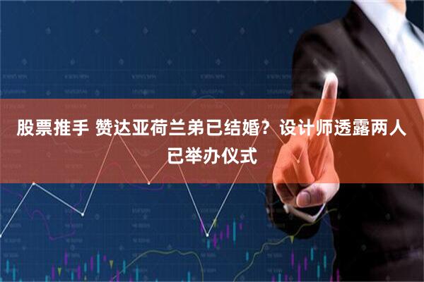 股票推手 赞达亚荷兰弟已结婚？设计师透露两人已举办仪式