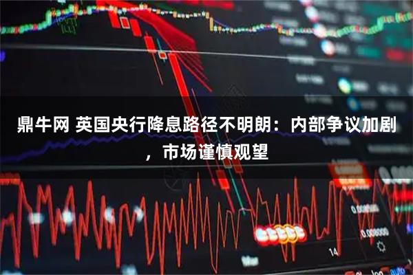鼎牛网 英国央行降息路径不明朗：内部争议加剧，市场谨慎观望