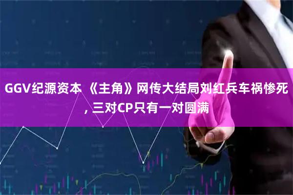 GGV纪源资本 《主角》网传大结局刘红兵车祸惨死, 三对CP只有一对圆满