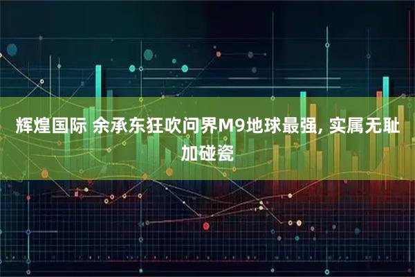 辉煌国际 余承东狂吹问界M9地球最强, 实属无耻加碰瓷
